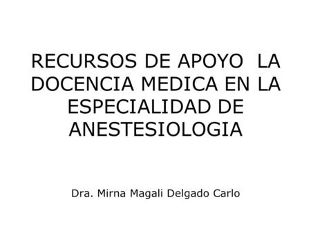 RECURSOS DE APOYO LA DOCENCIA MEDICA EN LA ESPECIALIDAD DE ANESTESIOLOGIA Dra. Mirna Magali Delgado Carlo.