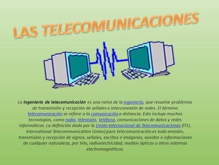 La ingeniería de telecomunicación es una rama de la ingeniería, que resuelve problemas de transmisión y recepción de señales e interconexión de redes.