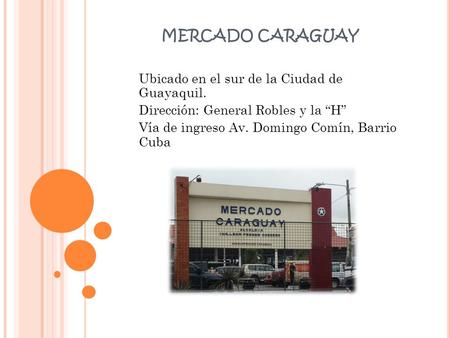 MERCADO CARAGUAY Ubicado en el sur de la Ciudad de Guayaquil. Dirección: General Robles y la “H” Vía de ingreso Av. Domingo Comín, Barrio Cuba.