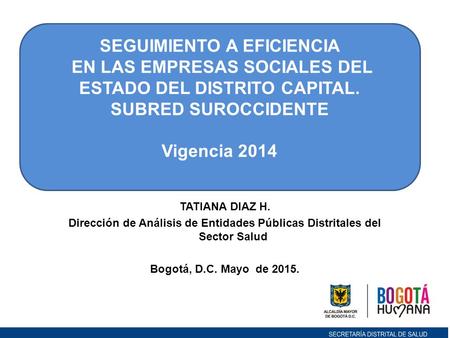 TATIANA DIAZ H. Dirección de Análisis de Entidades Públicas Distritales del Sector Salud Bogotá, D.C. Mayo de 2015. SEGUIMIENTO A EFICIENCIA EN LAS EMPRESAS.