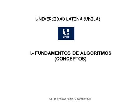 LE, EI, Profesor Ramón Castro Liceaga UNIVERSIDAD LATINA (UNILA) I.- FUNDAMENTOS DE ALGORITMOS (CONCEPTOS)
