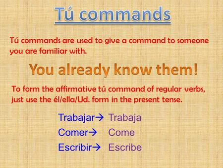 Tú commands are used to give a command to someone you are familiar with. To form the affirmative tú command of regular verbs, just use the él/ella/Ud.