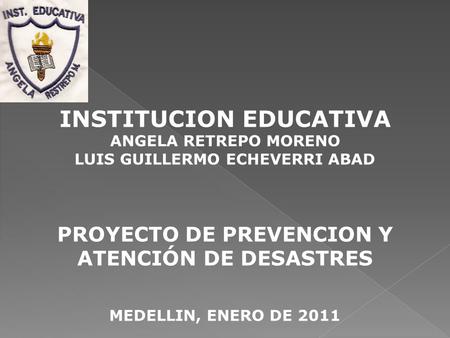 INSTITUCION EDUCATIVA ANGELA RETREPO MORENO LUIS GUILLERMO ECHEVERRI ABAD PROYECTO DE PREVENCION Y ATENCIÓN DE DESASTRES MEDELLIN, ENERO DE 2011.