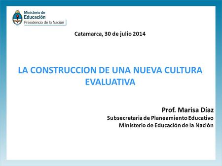 Catamarca, 30 de julio 2014 LA CONSTRUCCION DE UNA NUEVA CULTURA EVALUATIVA Prof. Marisa Díaz Subsecretaria de Planeamiento Educativo Ministerio de Educación.