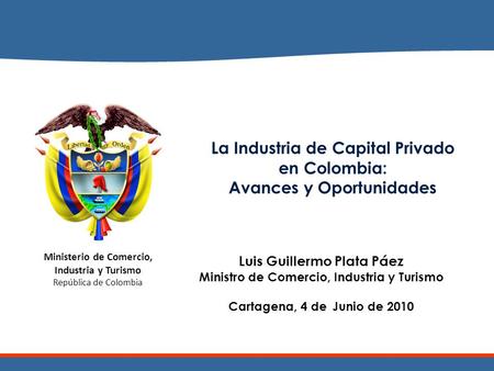 Ministerio de Comercio, Industria y Turismo República de Colombia La Industria de Capital Privado en Colombia: Avances y Oportunidades Luis Guillermo Plata.
