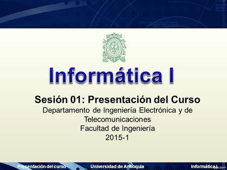 Presentación del cursoUniversidad de AntioquiaInformática I Sesión 01: Presentación del Curso Departamento de Ingeniería Electrónica y de Telecomunicaciones.