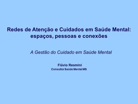 Redes de Atenção e Cuidados em Saúde Mental: espaços, pessoas e conexões A Gestão do Cuidado em Saúde Mental Flávio Resmini Consultor Saúde Mental MS.