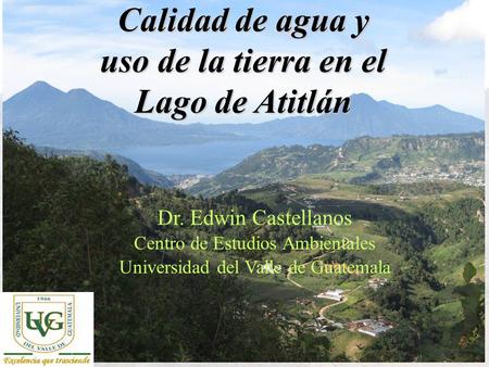 Centro de Estudios Ambientales, UVG Calidad de agua y uso de la tierra en el Lago de Atitlán Dr. Edwin Castellanos Centro de Estudios Ambientales Universidad.