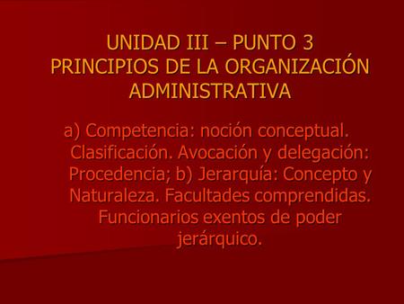UNIDAD III – PUNTO 3 PRINCIPIOS DE LA ORGANIZACIÓN ADMINISTRATIVA a) Competencia: noción conceptual. Clasificación. Avocación y delegación: Procedencia;