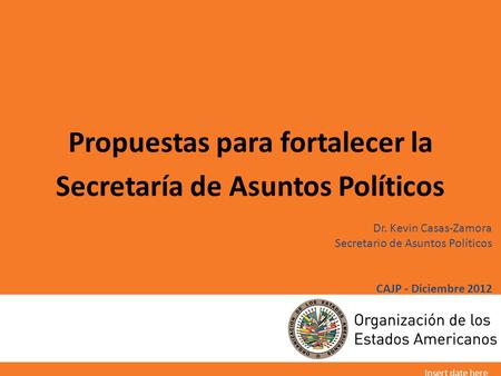 Dr. Kevin Casas-Zamora Secretario de Asuntos Políticos CAJP - Diciembre 2012 Propuestas para fortalecer la Secretaría de Asuntos Políticos Insert date.