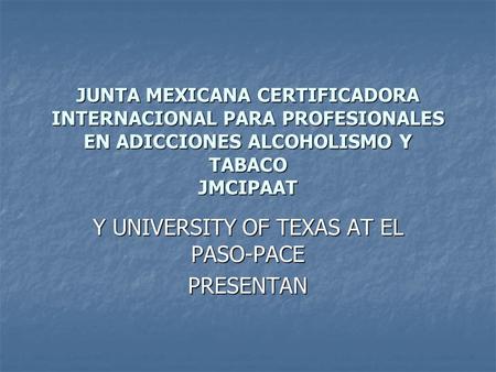 JUNTA MEXICANA CERTIFICADORA INTERNACIONAL PARA PROFESIONALES EN ADICCIONES ALCOHOLISMO Y TABACO JMCIPAAT Y UNIVERSITY OF TEXAS AT EL PASO-PACE PRESENTAN.