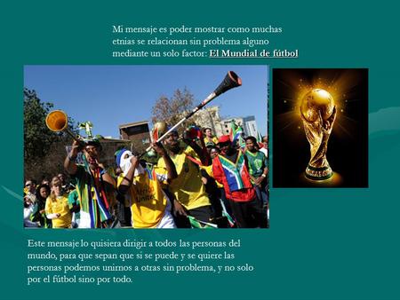 El Mundial de fútbol Mi mensaje es poder mostrar como muchas etnias se relacionan sin problema alguno mediante un solo factor: El Mundial de fútbol Este.