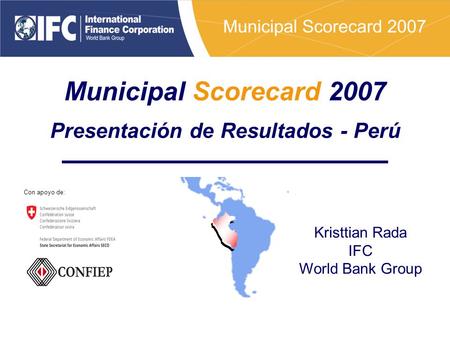 Municipal Scorecard 2007 Presentación de Resultados - Perú Kristtian Rada IFC World Bank Group Con apoyo de: