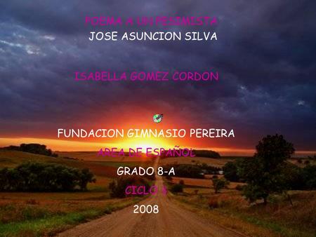 POEMA A UN PESIMISTA JOSE ASUNCION SILVA ISABELLA GOMEZ CORDON FUNDACION GIMNASIO PEREIRA AREA DE ESPAÑOL GRADO 8-A CICLO 3 2008.