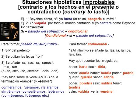 Situaciones hipotéticas improbables [contrario a los hechos en el presente o contrafáctico (contrary to facts)] Ej. 1: Beyonce canta, “Si yo fuera un.