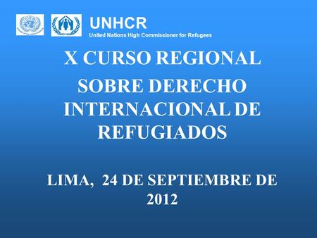 UNHCR United Nations High Commissioner for Refugees X CURSO REGIONAL SOBRE DERECHO INTERNACIONAL DE REFUGIADOS LIMA, 24 DE SEPTIEMBRE DE 2012.