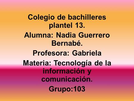 Colegio de bachilleres plantel 13. Alumna: Nadia Guerrero Bernabé. Profesora: Gabriela Materia: Tecnología de la información y comunicación. Grupo:103.
