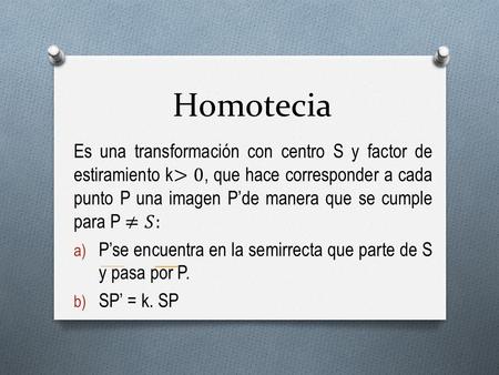 Homotecia Es una transformación con centro S y factor de estiramiento k>0, que hace corresponder a cada punto P una imagen P’de manera que se cumple para.