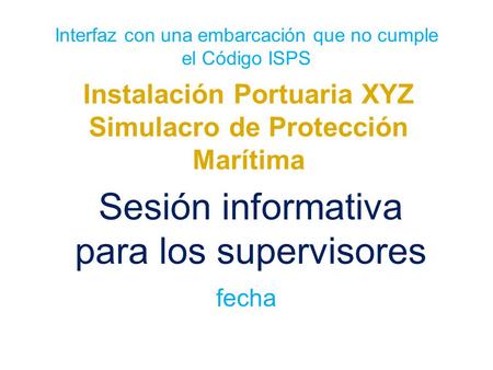 Interfaz con una embarcación que no cumple el Código ISPS Instalación Portuaria XYZ Simulacro de Protección Marítima Sesión informativa para los supervisores.