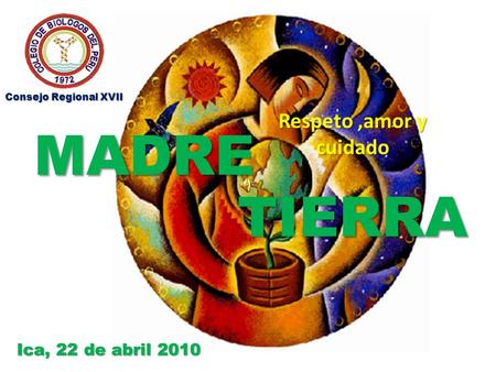 MADRE Respeto,amor y cuidado TIERRA Ica, 22 de abril 2010 Consejo Regional XVII.