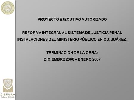PROYECTO EJECUTIVO AUTORIZADO REFORMA INTEGRAL AL SISTEMA DE JUSTICIA PENAL INSTALACIONES DEL MINISTERIO PÚBLICO EN CD. JUÁREZ. TERMINACION DE LA OBRA: