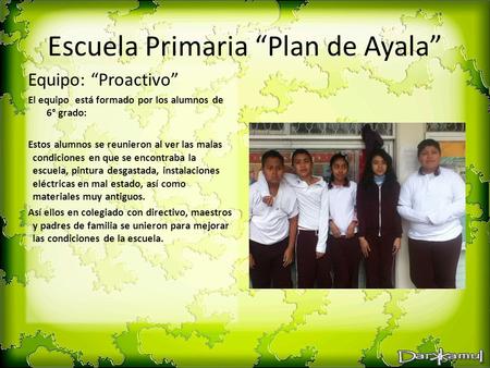 Escuela Primaria “Plan de Ayala” Equipo: “Proactivo” El equipo está formado por los alumnos de 6° grado: Estos alumnos se reunieron al ver las malas condiciones.