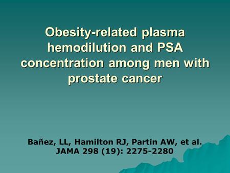 Obesity-related plasma hemodilution and PSA concentration among men with prostate cancer Bañez, LL, Hamilton RJ, Partin AW, et al. JAMA 298 (19): 2275-2280.