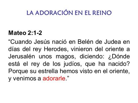 LA ADORACIÓN EN EL REINO Mateo 2:1-2 “Cuando Jesús nació en Belén de Judea en días del rey Herodes, vinieron del oriente a Jerusalén unos magos, diciendo: