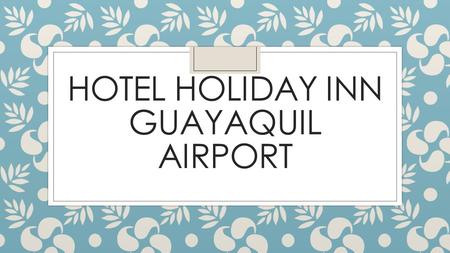 HOTEL HOLIDAY INN GUAYAQUIL AIRPORT BIENVENIDA ◦ Guayaquil es la capital económica del Ecuador, su principal puerto y uno de sus nuevos destinos turísticos.