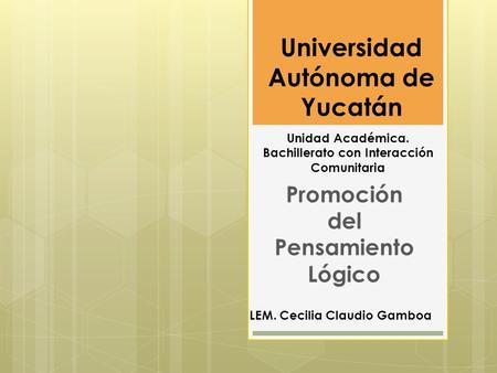 Universidad Autónoma de Yucatán Promoción del Pensamiento Lógico LEM. Cecilia Claudio Gamboa Unidad Académica. Bachillerato con Interacción Comunitaria.