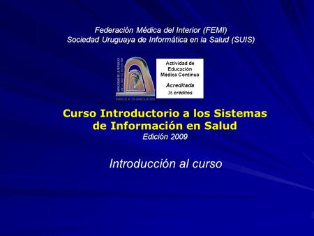 Federación Médica del Interior (FEMI) Sociedad Uruguaya de Informática en la Salud (SUIS) Curso Introductorio a los Sistemas de Información en Salud Edición.
