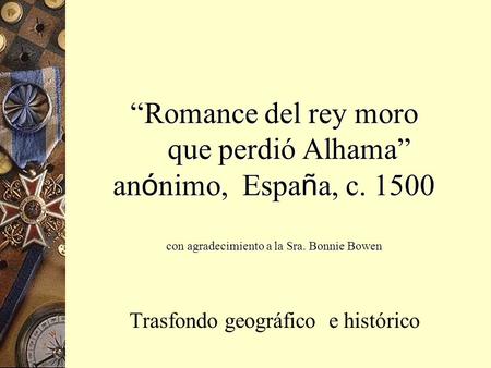 “Romance del rey moro que perdió Alhama” an ó nimo, Espa ñ a, c. 1500 con agradecimiento a la Sra. Bonnie Bowen Trasfondo geográfico e histórico.