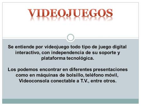 Se entiende por videojuego todo tipo de juego digital interactivo, con independencia de su soporte y plataforma tecnológica. Los podemos encontrar en diferentes.