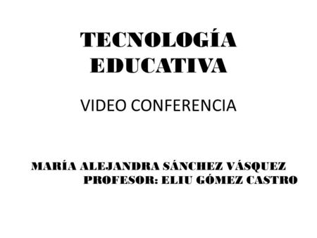 TECNOLOGÍA EDUCATIVA VIDEO CONFERENCIA MARÍA ALEJANDRA SÁNCHEZ VÁSQUEZ PROFESOR: ELIU GÓMEZ CASTRO.