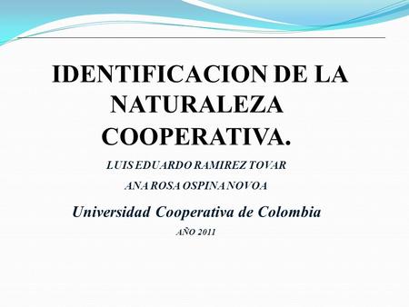 IDENTIFICACION DE LA NATURALEZA COOPERATIVA. LUIS EDUARDO RAMIREZ TOVAR ANA ROSA OSPINA NOVOA Universidad Cooperativa de Colombia AÑO 2011.