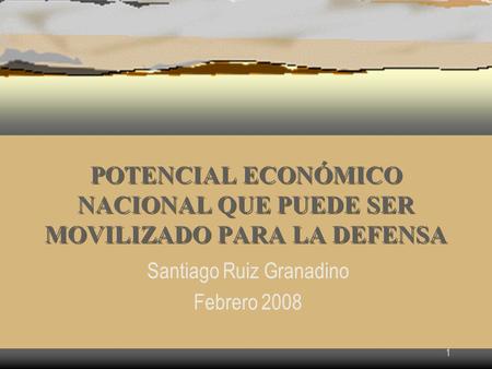 1 POTENCIAL ECONÓMICO NACIONAL QUE PUEDE SER MOVILIZADO PARA LA DEFENSA Santiago Ruiz Granadino Febrero 2008.