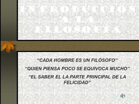 INTRODUCCIÒN A LA FILOSOFÍA “CADA HOMBRE ES UN FILÓSOFO” “QUIEN PIENSA POCO SE EQUIVOCA MUCHO” “EL SABER EL LA PARTE PRINCIPAL DE LA FELICIDAD”