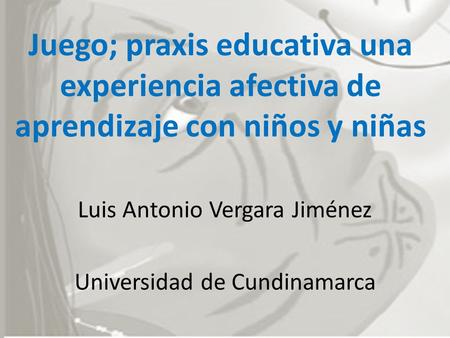 Juego; praxis educativa una experiencia afectiva de aprendizaje con niños y niñas Luis Antonio Vergara Jiménez Universidad de Cundinamarca.