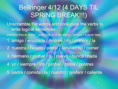 1 Bellringer 4/12 (4 DAYS TIL SPRING BREAK!!!) Unscramble the words and conjugate the verbs to write logical sentences. preferir(e  ie)-to prefer poder(o.