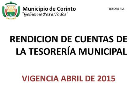 Municipio de Corinto RENDICION DE CUENTAS DE LA TESORERÍA MUNICIPAL VIGENCIA ABRIL DE 2015 “Gobierno Para Todos” TESORERIA.