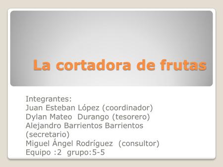 La cortadora de frutas Integrantes: Juan Esteban López (coordinador) Dylan Mateo Durango (tesorero) Alejandro Barrientos Barrientos (secretario) Miguel.