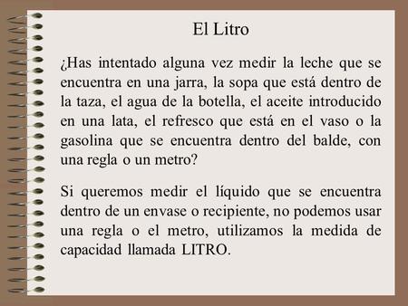 El Litro ¿Has intentado alguna vez medir la leche que se encuentra en una jarra, la sopa que está dentro de la taza, el agua de la botella, el aceite.