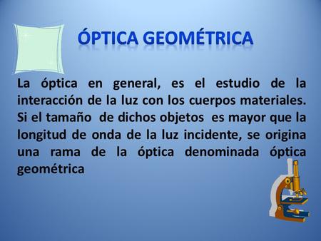 ÓPTICA GEOMÉTRICA La óptica en general, es el estudio de la interacción de la luz con los cuerpos materiales. Si el tamaño de dichos objetos es mayor.