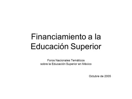 Financiamiento a la Educación Superior Foros Nacionales Temáticos sobre la Educación Superior en México Octubre de 2005.