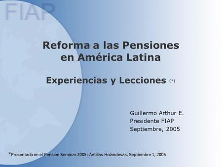 Reforma a las Pensiones en América Latina Experiencias y Lecciones (*) Guillermo Arthur E. Presidente FIAP Septiembre, 2005 * Presentado en el Pension.