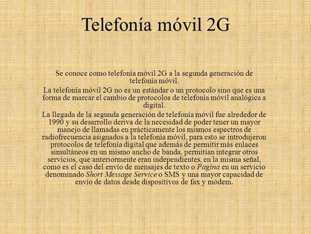 Telefonía móvil 2G   Se conoce como telefonía móvil 2G a la segunda generación de telefonía móvil. La telefonía móvil 2G no es un estándar o un protocolo.