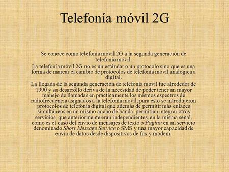 Telefonía móvil 2G   Se conoce como telefonía móvil 2G a la segunda generación de telefonía móvil. La telefonía móvil 2G no es un estándar o un protocolo.