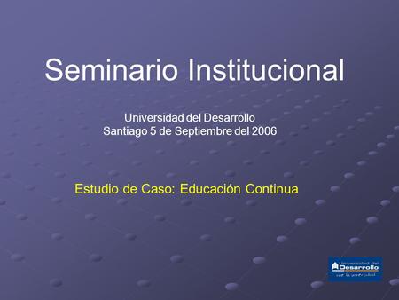 Seminario Institucional Universidad del Desarrollo Santiago 5 de Septiembre del 2006 Estudio de Caso: Educación Continua.