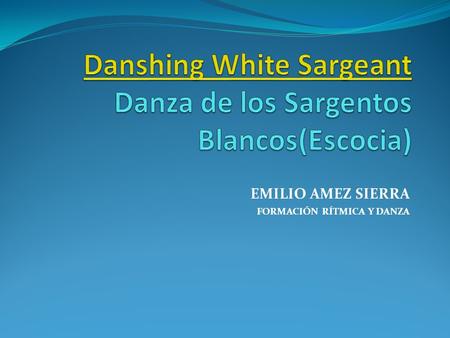 EMILIO AMEZ SIERRA FORMACIÓN RÍTMICA Y DANZA. Danshing White Sargeant Danshing White Sargeant Danza de los Sargentos Blancos OBJETIVOS: - Mejorar la coordinación.