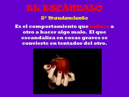 EL ESCÁNDALO 5º Mandamiento Es el comportamiento que induce a otro a hacer algo malo. El que escandaliza en cosas graves se convierte en tentador del.